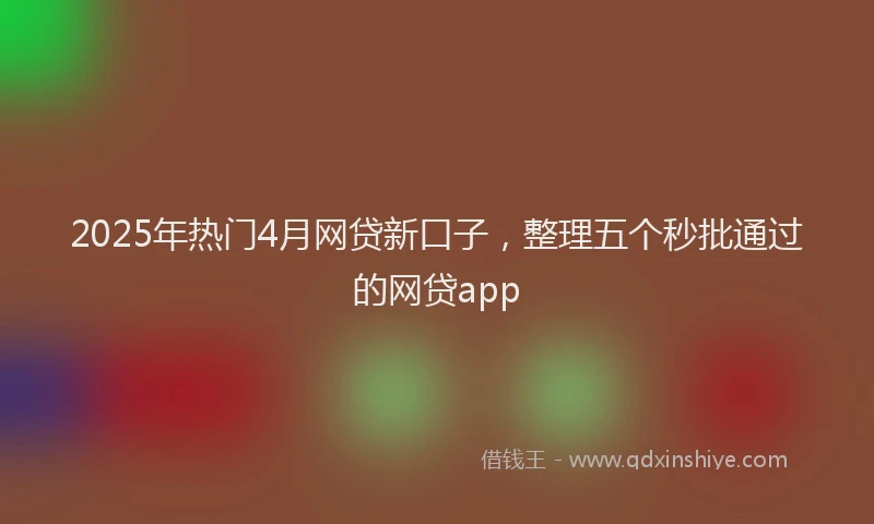 2025年热门4月网贷新口子，整理五个秒批通过的网贷app