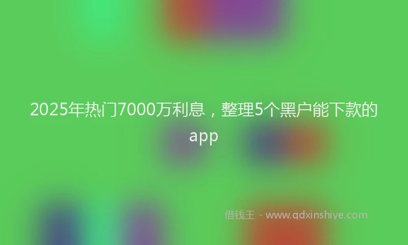 2025年热门7000万利息，整理5个黑户能下款的app