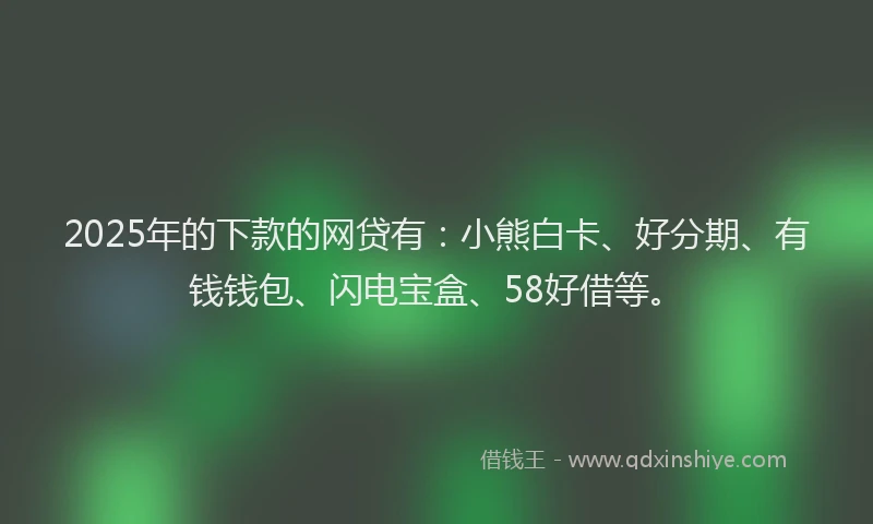 2025年的下款的网贷有：小熊白卡、好分期、有钱钱包、闪电宝盒、58好借等。