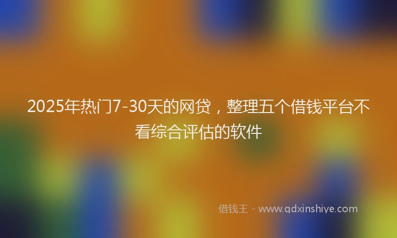 2025年热门7-30天的网贷，整理五个借钱平台不看综合评估的软件