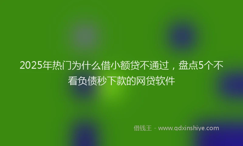 2025年热门为什么借小额贷不通过，盘点5个不看负债秒下款的网贷软件