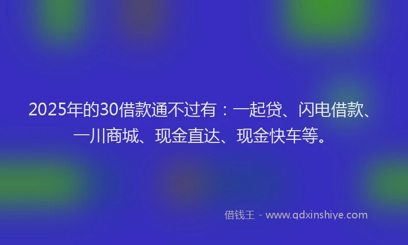 2025年的30借款通不过有：一起贷、闪电借款、一川商城、现金直达、现金快车等。