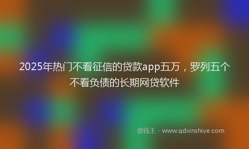 2025年热门不看征信的贷款app五万，罗列五个不看负债的长期网贷软件