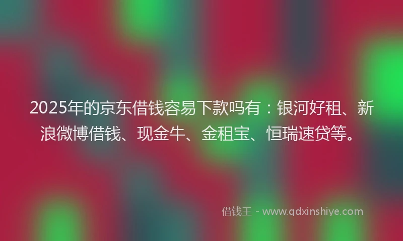 2025年的京东借钱容易下款吗有：银河好租、新浪微博借钱、现金牛、金租宝、恒瑞速贷等。