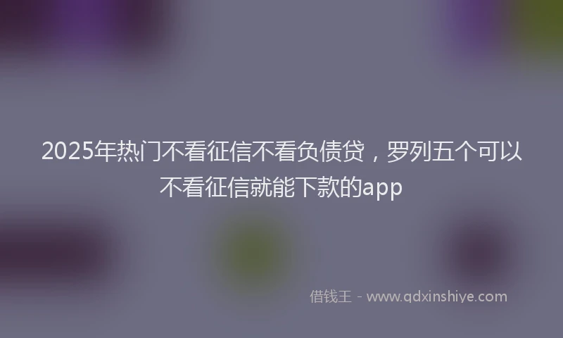 2025年热门不看征信不看负债贷，罗列五个可以不看征信就能下款的app
