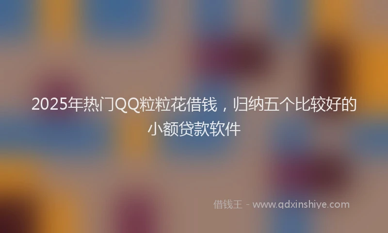 2025年热门QQ粒粒花借钱，归纳五个比较好的小额贷款软件