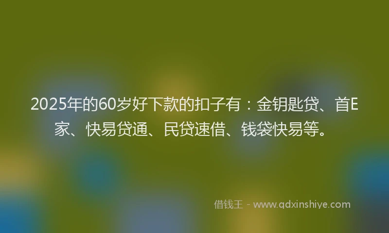 2025年的60岁好下款的扣子有：金钥匙贷、首E家、快易贷通、民贷速借、钱袋快易等。