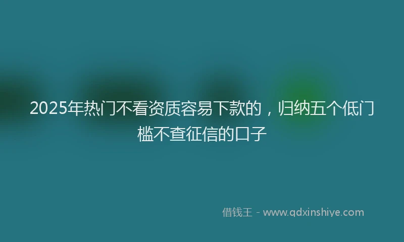 2025年热门不看资质容易下款的，归纳五个低门槛不查征信的口子