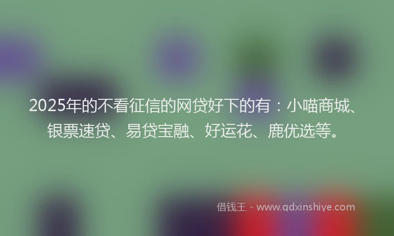 2025年的不看征信的网贷好下的有：小喵商城、银票速贷、易贷宝融、好运花、鹿优选等。