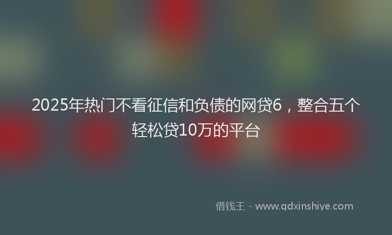 2025年热门不看征信和负债的网贷6，整合五个轻松贷10万的平台