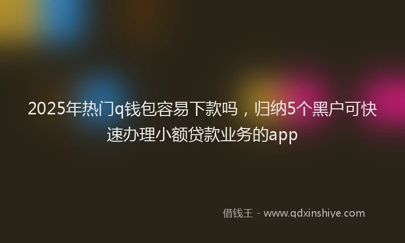 2025年热门q钱包容易下款吗，归纳5个黑户可快速办理小额贷款业务的app