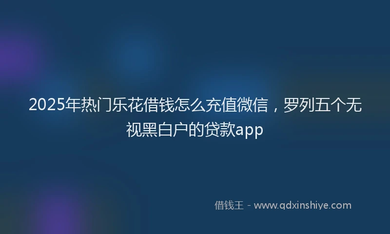 2025年热门乐花借钱怎么充值微信，罗列五个无视黑白户的贷款app
