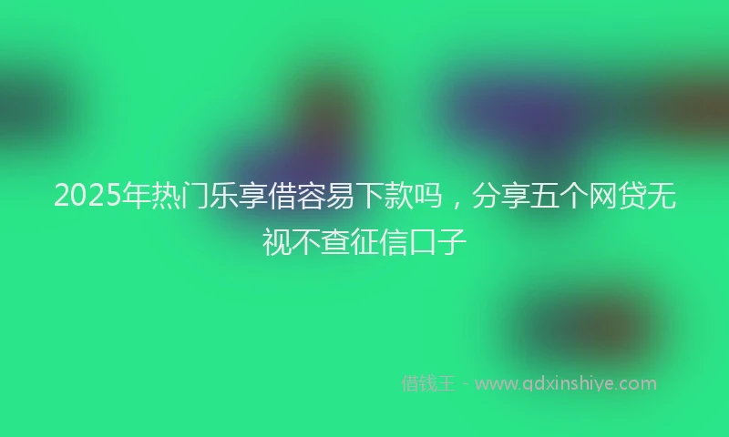 2025年热门乐享借容易下款吗，分享五个网贷无视不查征信口子