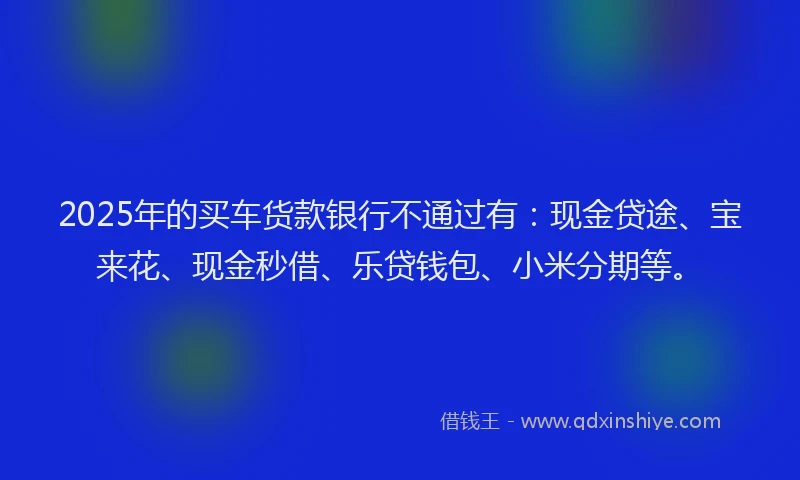 2025年的买车货款银行不通过有：现金贷途、宝来花、现金秒借、乐贷钱包、小米分期等。