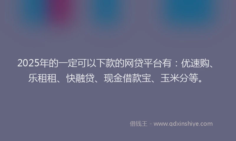 2025年的一定可以下款的网贷平台有：优速购、乐租租、快融贷、现金借款宝、玉米分等。