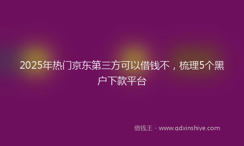 2025年热门京东第三方可以借钱不，梳理5个黑户下款平台