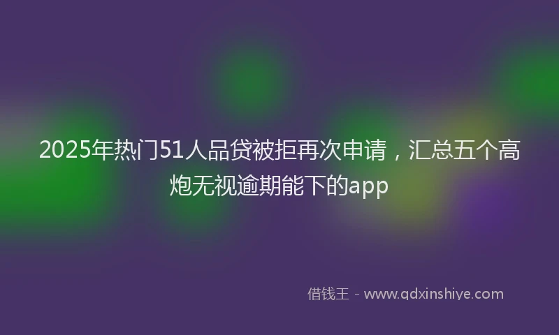 2025年热门51人品贷被拒再次申请，汇总五个高炮无视逾期能下的app