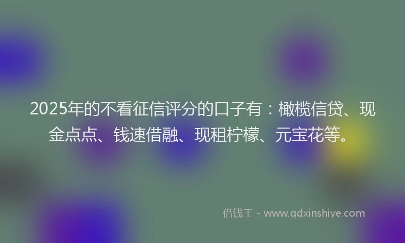 2025年的不看征信评分的口子有：橄榄信贷、现金点点、钱速借融、现租柠檬、元宝花等。