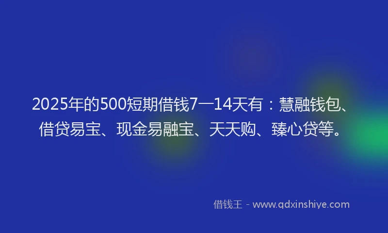 2025年的500短期借钱7一14天有：慧融钱包、借贷易宝、现金易融宝、天天购、臻心贷等。