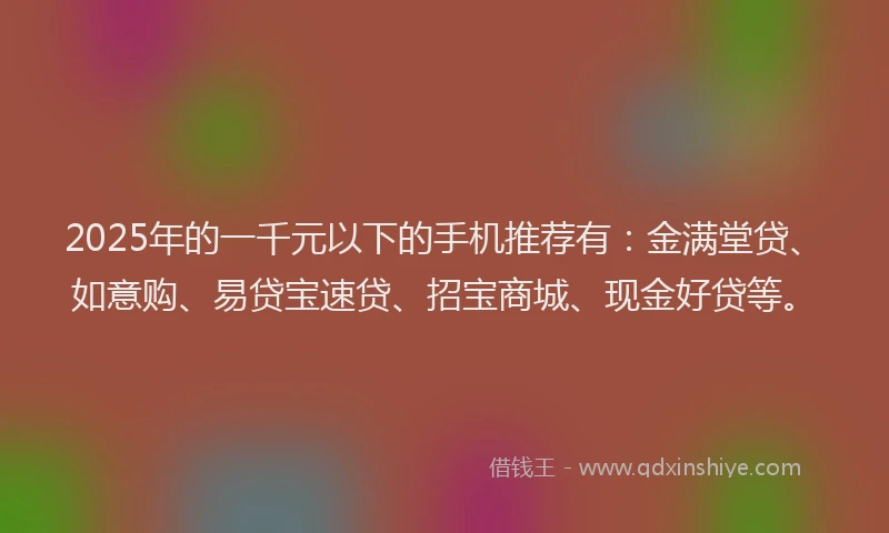 2025年的一千元以下的手机推荐有：金满堂贷、如意购、易贷宝速贷、招宝商城、现金好贷等。