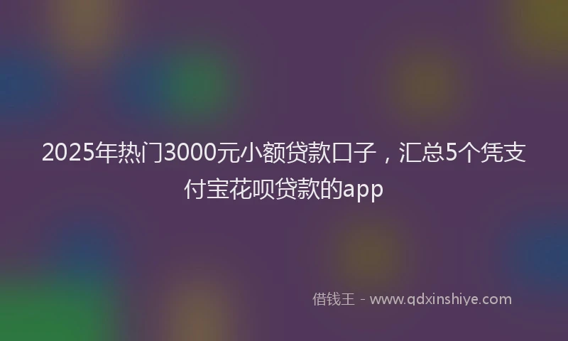 2025年热门3000元小额贷款口子，汇总5个凭支付宝花呗贷款的app