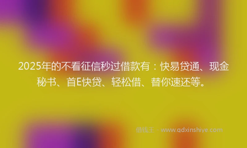 2025年的不看征信秒过借款有：快易贷通、现金秘书、首E快贷、轻松借、替你速还等。