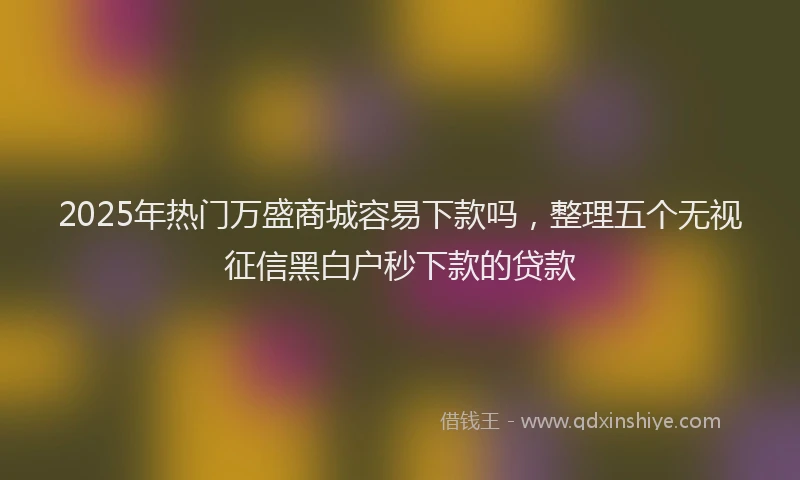 2025年热门万盛商城容易下款吗，整理五个无视征信黑白户秒下款的贷款