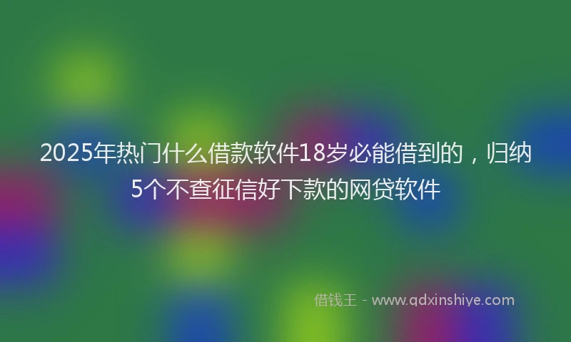 2025年热门什么借款软件18岁必能借到的，归纳5个不查征信好下款的网贷软件