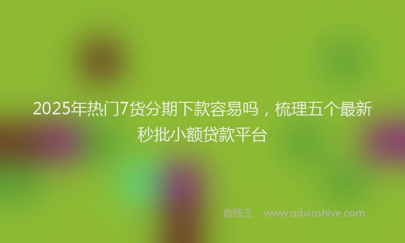 2025年热门7货分期下款容易吗，梳理五个最新秒批小额贷款平台