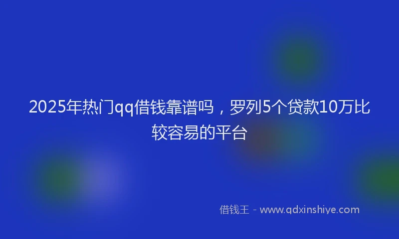 2025年热门qq借钱靠谱吗，罗列5个贷款10万比较容易的平台