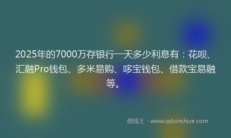 2025年的7000万存银行一天多少利息有：花呗、汇融Pro钱包、多米易购、哆宝钱包、借款宝易融等。