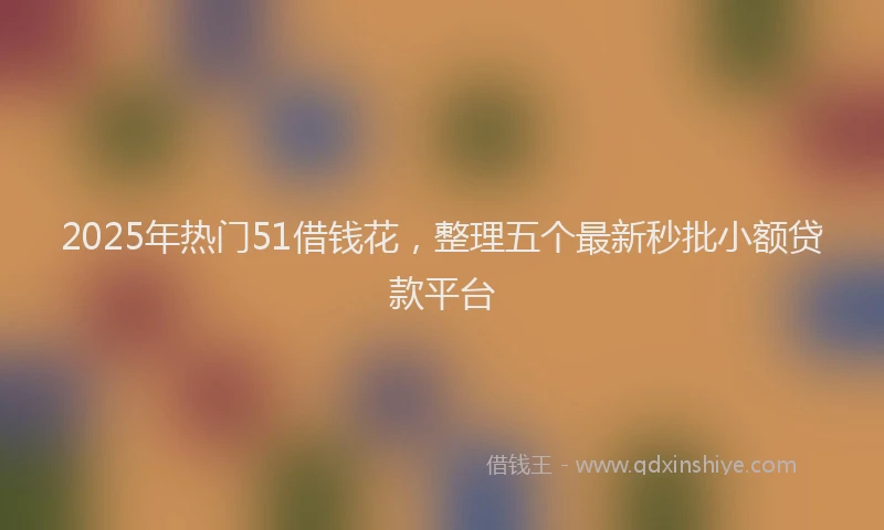 2025年热门51借钱花，整理五个最新秒批小额贷款平台