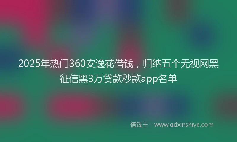 2025年热门360安逸花借钱，归纳五个无视网黑征信黑3万贷款秒款app名单