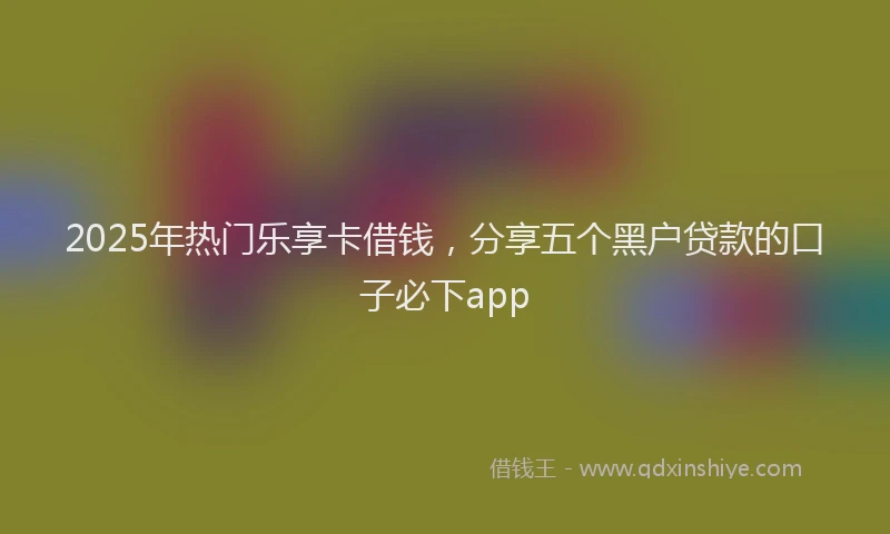 2025年热门乐享卡借钱，分享五个黑户贷款的口子必下app
