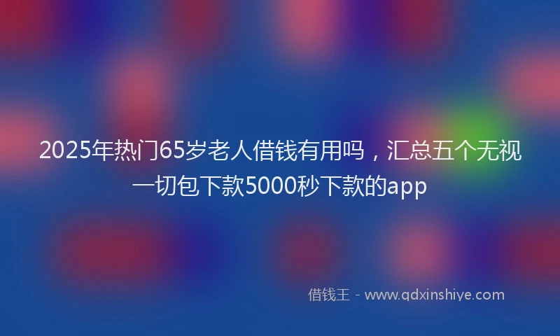 2025年热门65岁老人借钱有用吗，汇总五个无视一切包下款5000秒下款的app
