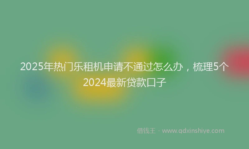 2025年热门乐租机申请不通过怎么办，梳理5个2024最新贷款口子