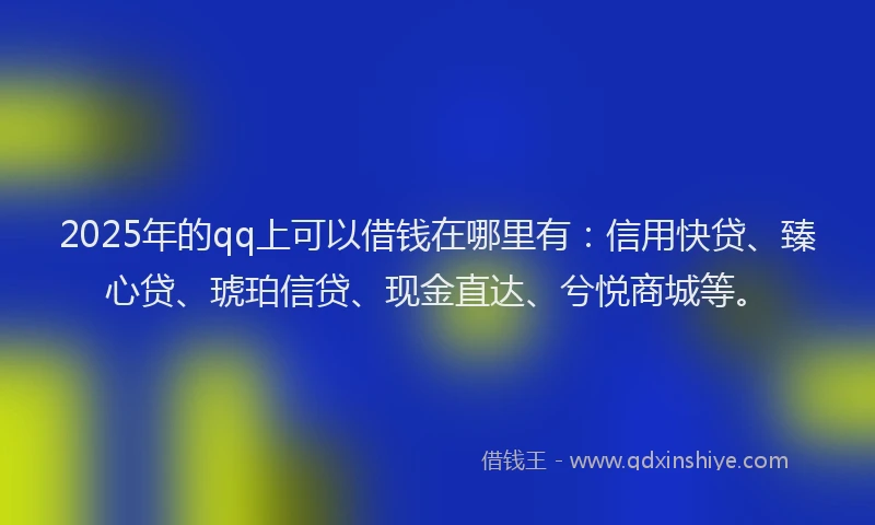 2025年的qq上可以借钱在哪里有：信用快贷、臻心贷、琥珀信贷、现金直达、兮悦商城等。