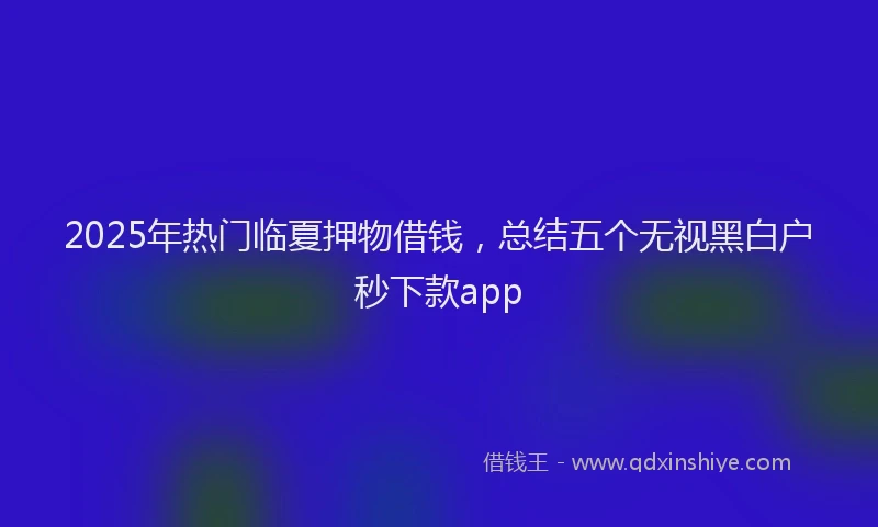 2025年热门临夏押物借钱，总结五个无视黑白户秒下款app