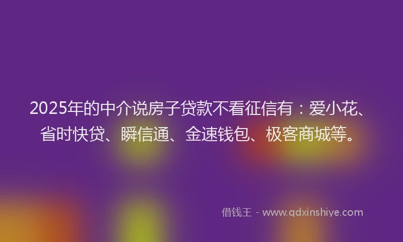 2025年的中介说房子贷款不看征信有：爱小花、省时快贷、瞬信通、金速钱包、极客商城等。