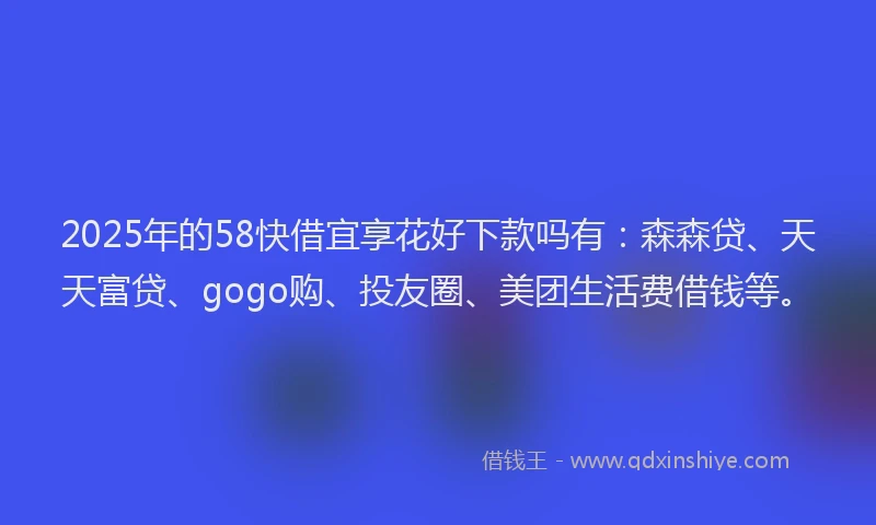 2025年的58快借宜享花好下款吗有：森森贷、天天富贷、gogo购、投友圈、美团生活费借钱等。