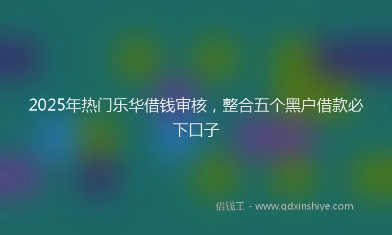 2025年热门乐华借钱审核，整合五个黑户借款必下口子