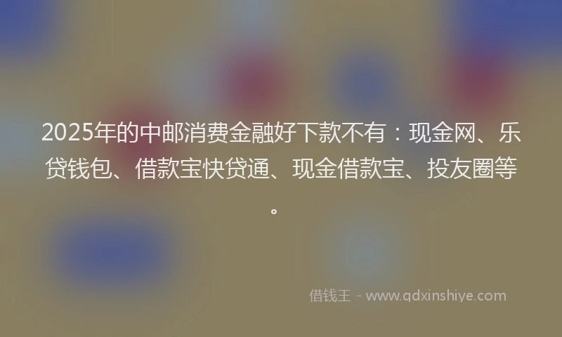 2025年的中邮消费金融好下款不有：现金网、乐贷钱包、借款宝快贷通、现金借款宝、投友圈等。