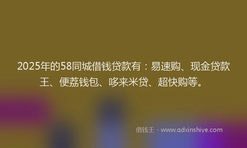 2025年的58同城借钱贷款有：易速购、现金贷款王、便荔钱包、哆来米贷、超快购等。