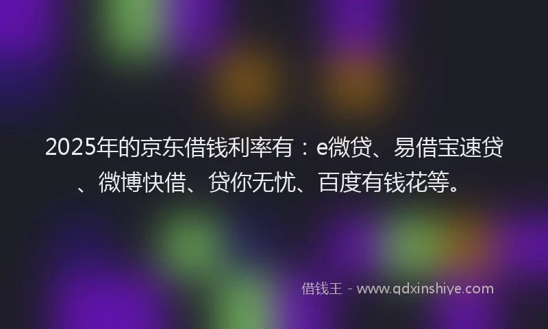 2025年的京东借钱利率有：e微贷、易借宝速贷、微博快借、贷你无忧、百度有钱花等。