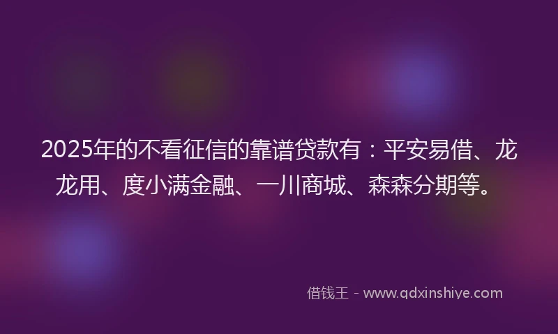 2025年的不看征信的靠谱贷款有：平安易借、龙龙用、度小满金融、一川商城、森森分期等。