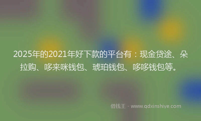 2025年的2021年好下款的平台有：现金贷途、朵拉购、哆来咪钱包、琥珀钱包、哆哆钱包等。