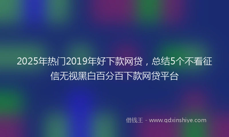 2025年热门2019年好下款网贷，总结5个不看征信无视黑白百分百下款网贷平台
