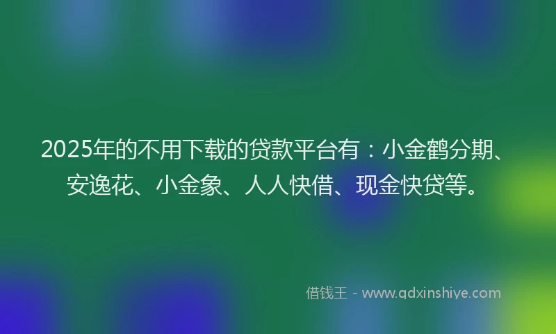 2025年的不用下载的贷款平台有：小金鹤分期、安逸花、小金象、人人快借、现金快贷等。