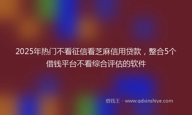 2025年热门不看征信看芝麻信用贷款，整合5个借钱平台不看综合评估的软件