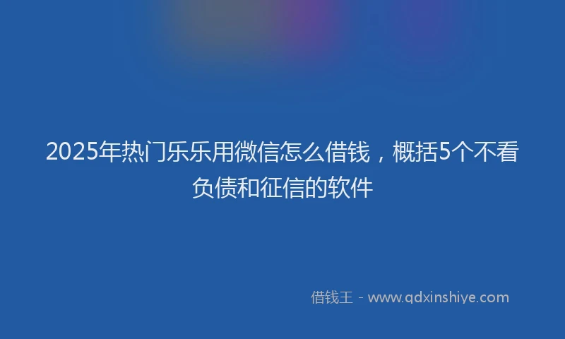 2025年热门乐乐用微信怎么借钱，概括5个不看负债和征信的软件